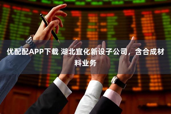 优配配APP下载 湖北宜化新设子公司，含合成材料业务