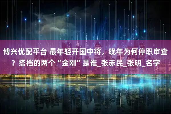博兴优配平台 最年轻开国中将，晚年为何停职审查？搭档的两个“金刚”是谁_张赤民_张明_名字