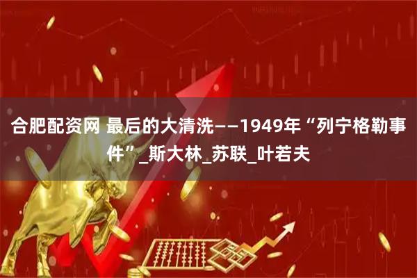 合肥配资网 最后的大清洗——1949年“列宁格勒事件”_斯大林_苏联_叶若夫