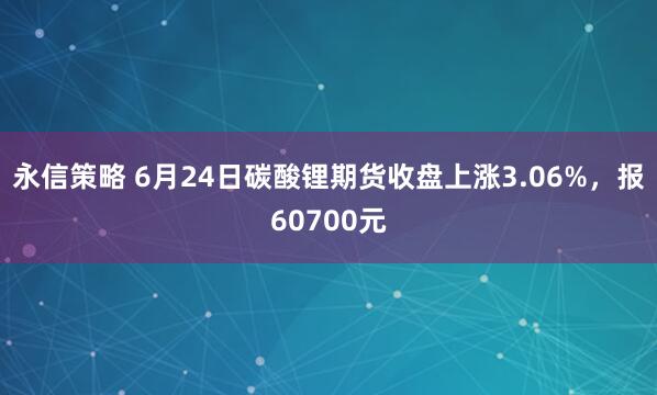 永信策略 6月24日碳酸锂期货收盘上涨3.06%，报60700元