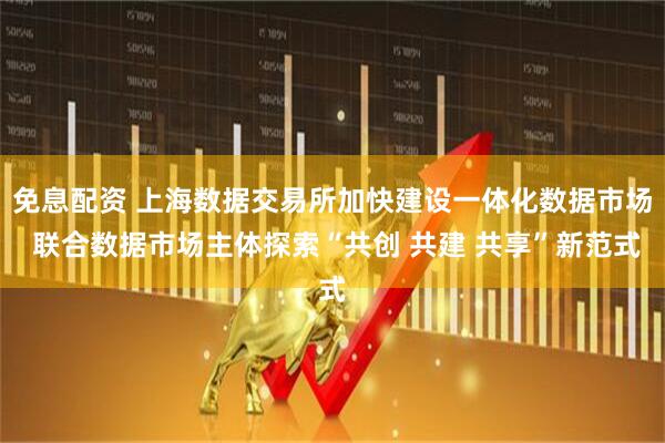 免息配资 上海数据交易所加快建设一体化数据市场 联合数据市场主体探索“共创 共建 共享”新范式