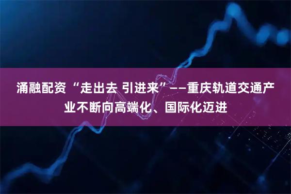 涌融配资 “走出去 引进来”——重庆轨道交通产业不断向高端化、国际化迈进