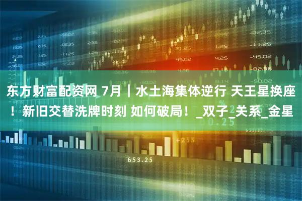 东方财富配资网 7月｜水土海集体逆行 天王星换座！新旧交替洗牌时刻 如何破局！_双子_关系_金星