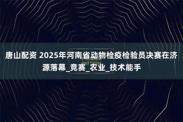 唐山配资 2025年河南省动物检疫检验员决赛在济源落幕_竞赛_农业_技术能手
