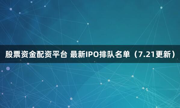股票资金配资平台 最新IPO排队名单(7.21更新)