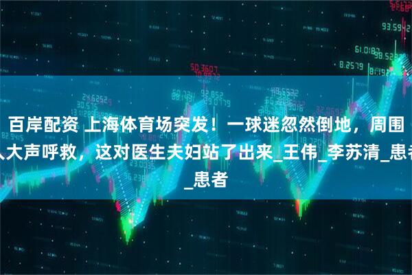 百岸配资 上海体育场突发！一球迷忽然倒地，周围人大声呼救，这对医生夫妇站了出来_王伟_李苏清_患者