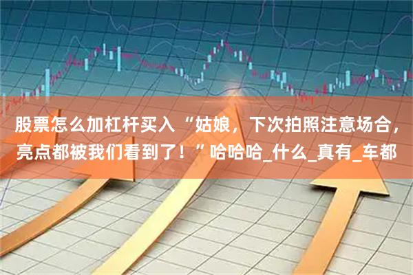 股票怎么加杠杆买入 “姑娘，下次拍照注意场合，亮点都被我们看到了！”哈哈哈_什么_真有_车都