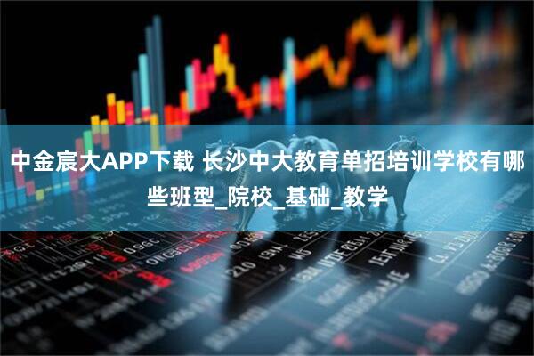 中金宸大APP下载 长沙中大教育单招培训学校有哪些班型_院校_基础_教学