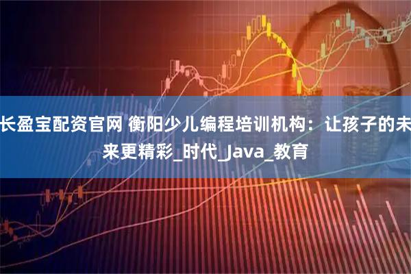 长盈宝配资官网 衡阳少儿编程培训机构：让孩子的未来更精彩_时代_Java_教育