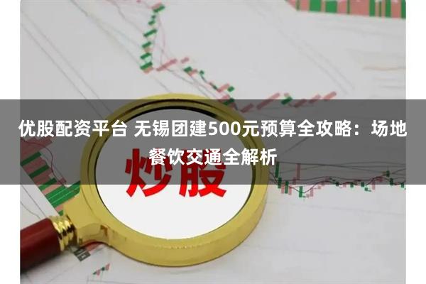 优股配资平台 无锡团建500元预算全攻略：场地餐饮交通全解析