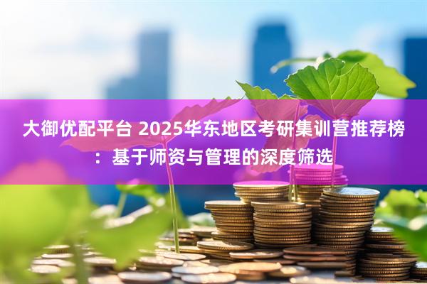 大御优配平台 2025华东地区考研集训营推荐榜：基于师资与管理的深度筛选