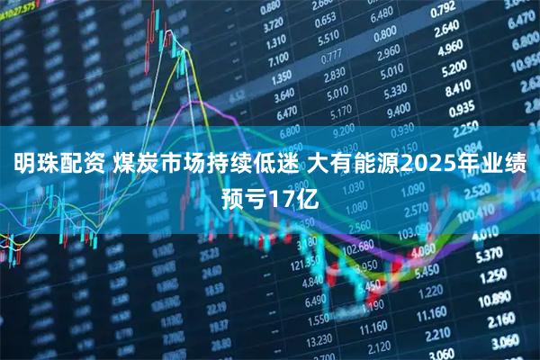明珠配资 煤炭市场持续低迷 大有能源2025年业绩预亏17亿