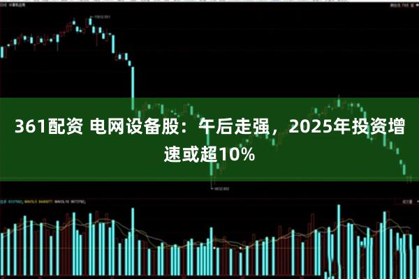 361配资 电网设备股：午后走强，2025年投资增速或超10%