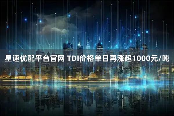 星速优配平台官网 TDI价格单日再涨超1000元/吨