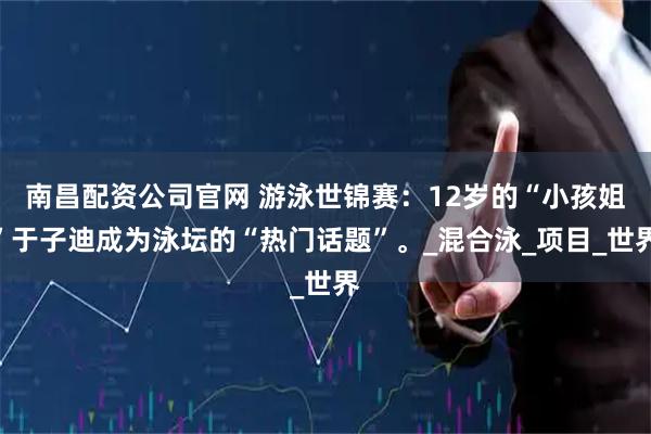 南昌配资公司官网 游泳世锦赛：12岁的“小孩姐”于子迪成为泳坛的“热门话题”。_混合泳_项目_世界