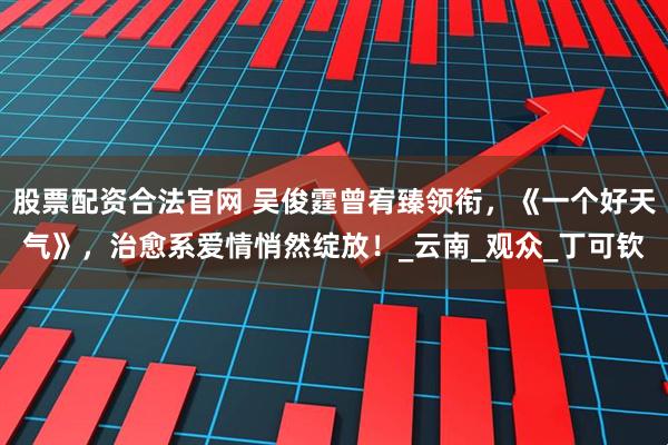 股票配资合法官网 吴俊霆曾宥臻领衔，《一个好天气》，治愈系爱情悄然绽放！_云南_观众_丁可钦