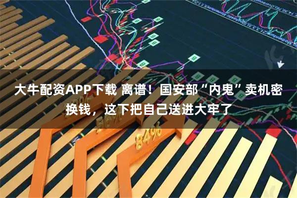 大牛配资APP下载 离谱！国安部“内鬼”卖机密换钱，这下把自己送进大牢了