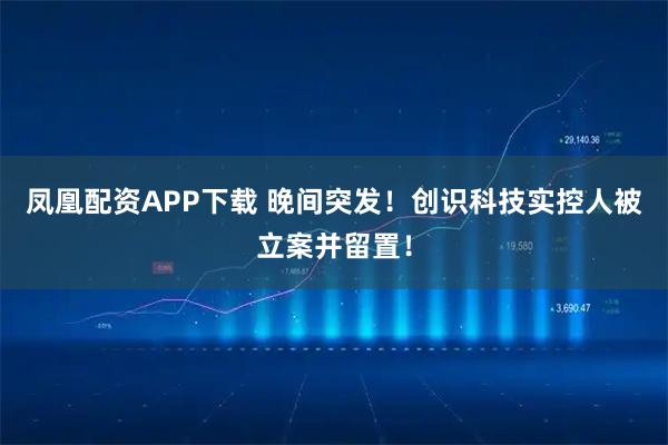凤凰配资APP下载 晚间突发！创识科技实控人被立案并留置！